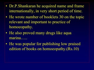 • Dr.P.Shankaran he acquired name and frame
internationally, in very short period of time.
• He wrote number of booklets 30 on the topic
relevant and important to practice of
homoeopathy.
• He also proved many drugs like aqua
marina…..
• He was popular for publishing low praised
edition of books on homoeopathy.(Rs.10)
 