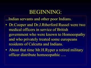 BEGINNING:
...Indian servants and other poor Indians.
• Dr.Cooper and Dr.J.Rtherford Russel were two
medical officers in service of British
government who were known to Homoeopathy
and who privately treated some europeans
residents of Calcutta and Indians.
• About that time Mr.H.Ryper a retired military
officer distribute homoeopathic ….
 