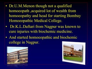 • Dr.U.M.Menon though not a qualified
homoeopath ,acquired lot of wealth from
homoeopathy and head for starting Bombay
Homoeopathic Medical College.
• Dr.K.L.Daftari from Nagpur was known to
cure injuries with biochemic medicine.
• And started homoeopathic and biochemic
college in Nagpur.
 