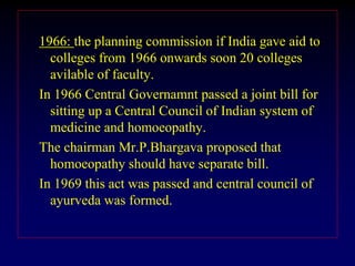 1966: the planning commission if India gave aid to
colleges from 1966 onwards soon 20 colleges
avilable of faculty.
In 1966 Central Governamnt passed a joint bill for
sitting up a Central Council of Indian system of
medicine and homoeopathy.
The chairman Mr.P.Bhargava proposed that
homoeopathy should have separate bill.
In 1969 this act was passed and central council of
ayurveda was formed.
 