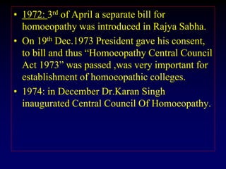 • 1972: 3rd of April a separate bill for
homoeopathy was introduced in Rajya Sabha.
• On 19th Dec.1973 President gave his consent,
to bill and thus “Homoeopathy Central Council
Act 1973” was passed ,was very important for
establishment of homoeopathic colleges.
• 1974: in December Dr.Karan Singh
inaugurated Central Council Of Homoeopathy.
 