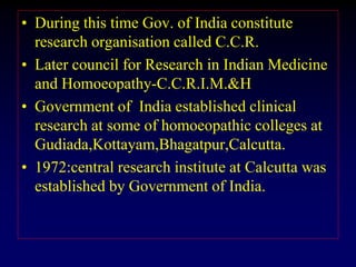 • During this time Gov. of India constitute
research organisation called C.C.R.
• Later council for Research in Indian Medicine
and Homoeopathy-C.C.R.I.M.&H
• Government of India established clinical
research at some of homoeopathic colleges at
Gudiada,Kottayam,Bhagatpur,Calcutta.
• 1972:central research institute at Calcutta was
established by Government of India.
 
