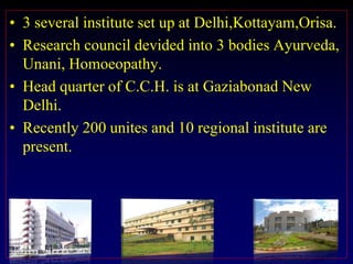 • 3 several institute set up at Delhi,Kottayam,Orisa.
• Research council devided into 3 bodies Ayurveda,
Unani, Homoeopathy.
• Head quarter of C.C.H. is at Gaziabonad New
Delhi.
• Recently 200 unites and 10 regional institute are
present.
 