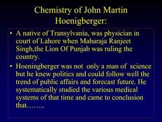 Chemistry of John Martin
Hoenigberger:
• A native of Transylvania, was physician in
court of Lahore when Maharaja Ranjeet
Singh,the Lion Of Punjab was ruling the
country.
• Hoeningberger was not only a man of science
but he knew politics and could follow well the
trend of public affairs and forecast future. He
systematically studied the various medical
systems of that time and came to conclusion
that……..
 
