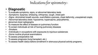 Indications for spirometry:-
• Diagnostic
• To evaluate symptoms, signs, or abnormal laboratory tests
• -Symptoms: dyspnea, wheezing, orthopnea, cough, chest pain
• -Signs: diminished breath sounds, overinflation,cyanosis, chest deformity, unexplained crepts
• -Abnormal laboratory tests: hypoxemia, hypercapnia, polycythemia,
• abnormal chest radiographs
• To measure the effect of disease on pulmonary function
• To screen individuals at risk of having pulmonary diseases
• -Smokers
• -Individuals in occupations with exposures to injurious substances
• -Some routine physical examinations
• To assess preoperative risk
• To assess prognosis (lung transplant, etc.)
• To assess health status before enrollment in strenuous physical activity programs
 