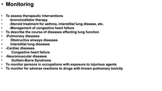 • Monitoring
• To assess therapeutic interventions
• -bronchodilator therapy
• -Steroid treatment for asthma, interstitial lung disease, etc.
• -Management of congestive heart failure
• To describe the course of diseases affecting lung function
• -Pulmonary diseases
• Obstructive airways diseases
• Interstitial lung diseases
• -Cardiac diseases
• Congestive heart failure
• -Neuromuscular diseases
• Guillain-Barre Syndrome
• To monitor persons in occupations with exposure to injurious agents
• To monitor for adverse reactions to drugs with known pulmonary toxicity
 
