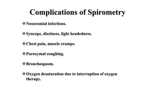 Complications of Spirometry
Nosocomial infections.
Syncope, dizziness, light headedness.
Chest pain, muscle cramps.
Paroxymal coughing.
Bronchospasm.
Oxygen desaturation due to interruption of oxygen
therapy.
 
