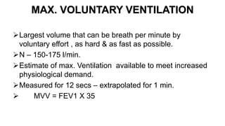 MAX. VOLUNTARY VENTILATION
Largest volume that can be breath per minute by
voluntary effort , as hard & as fast as possible.
N – 150-175 l/min.
Estimate of max. Ventilation available to meet increased
physiological demand.
Measured for 12 secs – extrapolated for 1 min.
 MVV = FEV1 X 35
 