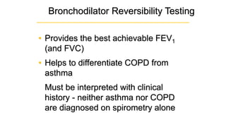 Bronchodilator Reversibility Testing
• Provides the best achievable FEV1
(and FVC)
• Helps to differentiate COPD from
asthma
Must be interpreted with clinical
history - neither asthma nor COPD
are diagnosed on spirometry alone
 