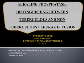 ALKALINE PHOSPHATASE: DISTINGUISHING BETWEEN TUBERCULOUS AND NON TUBERCULOUS PLEURAL EFFUSION BY DR KARTIK SOOD JUNIOR RESIDENT DEPARTMENT OF PULMONARY MEDICINE ELMCH ORIGINAL ARTICLE-LUNG INDIA VOL-26,ISSUE 3,SEPT 2009 JAYASHREE SUHAS ASHISH JADHAV 
