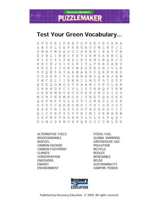 Test Your Green Vocabulary...
E    V   G   G   E   L   F   R   H   Y   S   F   S   E   C   E   C   R   R   A
S    A   Y   F   L   D   E   P   E   N   G   A   O   O   W   L   X   S   J   L
U    M   N   T   W   O   A   U   O   C   G   R   N   E   I   B   H   T   Y   B
E    P   B   L   I   B   B   I   F   E   Y   S   E   M   G   A   E   N   C   Q
R    I   S   C   Y   L   S   A   S   L   E   C   A   N   L   W   Q   E   J   G
K    R   C   K   J   S   I   U   L   R   I   T   L   T   E   E   Z   A   E   V
K    E   Z   Z   I   J   O   B   V   W   E   S   E   E   S   N   J   V   L   B
O    P   Q   M   Z   H   Y   A   A   W   A   R   S   Z   Q   E   H   K   B   Z
U    O   E   K   N   I   T   L   Z   N   N   R   M   O   Q   R   B   J   A   W
Y    W   C   E   L   I   I   R   N   A   I   L   M   U   F   D   I   Z   D   F
Q    E   E   Q   O   M   O   Z   T   K   A   A   W   I   U   F   O   L   A   K
Z    R   R   N   D   F   C   I   V   L   I   Z   T   R   N   Q   F   Y   R   W
G    E   B   B   M   N   V   E   C   U   D   E   R   S   N   G   U   I   G   U
M    Z   B   T   N   E   M   N   O   R   I   V   N   E   U   Q   E   G   E   H
Q    R   F   N   F   P   O   L   L   U   T   I   O   N   A   S   L   U   D   H
D    P   O   U   C   A   R   B   O   N   D   I   O   X   I   D   E   J   O   Y
K    A   E   T   N   I   R   P   T   O   O   F   N   O   B   R   A   C   I   Y
Q    L   C   P   E   F   Z   O   Y   F   K   I   M   I   G   K   W   N   B   W
S    H   F   W   Z   T   R   D   H   K   Z   L   S   L   G   Z   P   Q   Q   I
H    O   W   S   D   H   M   V   H   X   Q   K   G   S   C   U   M   L   E   X


ALTERNATIVE FUELS                                    FOSSIL FUEL
BIODEGRADABLE                                        GLOBAL WARMING
BIOFUEL                                              GREENHOUSE GAS
CARBON DIOXIDE                                       POLLUTION
CARBON FOOTPRINT                                     RECYCLE
CLIMATE                                              REDUCE
CONSERVATION                                         RENEWABLE
EMISSIONS                                            REUSE
ENERGY                                               SUSTAINABILITY
ENVIRONMENT                                          VAMPIRE POWER




    Published by Discovery Education. © 2009. All rights reserved.
 