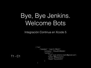 Bye, Bye Jenkins.
Welcome Bots
Integración Continua en Xcode 5

T1 - C1

{ “me”:
{“speaker” : “Juan A. Martin”,
“company”: “CloudOnMobile”,
“contact”: {
“mail”:”juan.antonio.martin@gmail.com”,
"twitter":"@byjuanamn",
"skype":"by-juanamn"
}
}

 