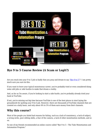 Bye 9 to 5 Course Review (A Scam or Legit?)
Are you stuck into your 9 to 5 job so badly that you pray and dream to say “Bye 9 to 5”? I am pretty
much sure you sure do this.
If you want to leave your typical monotonous career, you've probably tried or even considered doing
some odd jobs or side hustles to make that dream a reality.
And, as far as I'm aware, if you're looking to start a side hustle, you've probably already tried your
hand at YouTube.
If not, you're missing out big time because YouTube is one of the best places to start laying the
groundwork for quitting your 9-to-5 job. However, there are thousands of YouTube channels that are
created on a daily basis, and only about 4% to 5% of them earn money from their channels.
Why this course?
Most of the people you failed had reasons for failing, such as a lack of consistency, a lack of subject,
a wrong niche, poor editing skills, a fear of the camera, a lack of other monetization methods, and so
on.
So one of my friends recommended an online course called "Bye 9 to 5 – The Tube Monetization and
Automation Program."
 