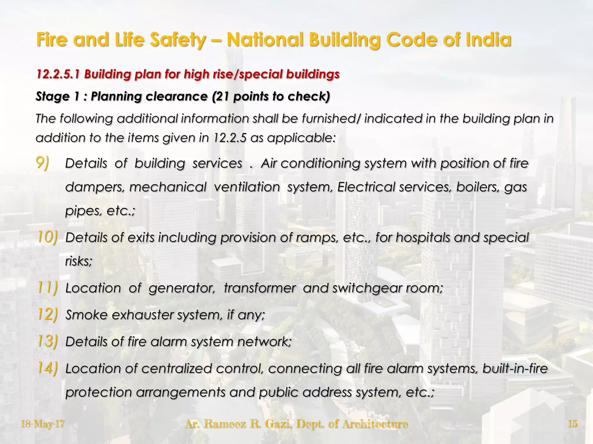 Fire and Life Safety – National Building Code of India
12.2.5.1 Building plan for high rise/special buildings
Stage 1 : Planning clearance (21 points to check)
The following additional information shall be furnished/ indicated in the building plan in
addition to the items given in 12.2.5 as applicable:
9) Details of building services . Air conditioning system with position of fire
dampers, mechanical ventilation system, Electrical services, boilers, gas
pipes, etc.;
10) Details of exits including provision of ramps, etc., for hospitals and special
risks;
11) Location of generator, transformer and switchgear room;
12) Smoke exhauster system, if any;
13) Details of fire alarm system network;
14) Location of centralized control, connecting all fire alarm systems, built-in-fire
protection arrangements and public address system, etc.;
18-May-17 Ar. Rameez R. Gazi, Dept. of Architecture 15
 
