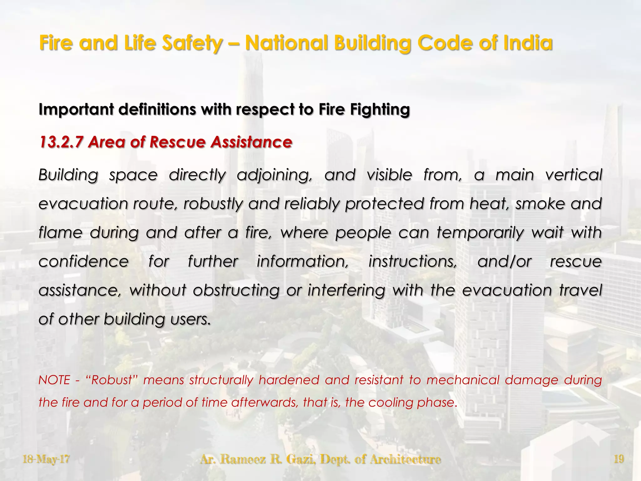 Fire and Life Safety – National Building Code of India
Important definitions with respect to Fire Fighting
13.2.7 Area of Rescue Assistance
Building space directly adjoining, and visible from, a main vertical
evacuation route, robustly and reliably protected from heat, smoke and
flame during and after a fire, where people can temporarily wait with
confidence for further information, instructions, and/or rescue
assistance, without obstructing or interfering with the evacuation travel
of other building users.
NOTE - “Robust” means structurally hardened and resistant to mechanical damage during
the fire and for a period of time afterwards, that is, the cooling phase.
18-May-17 Ar. Rameez R. Gazi, Dept. of Architecture 19
 
