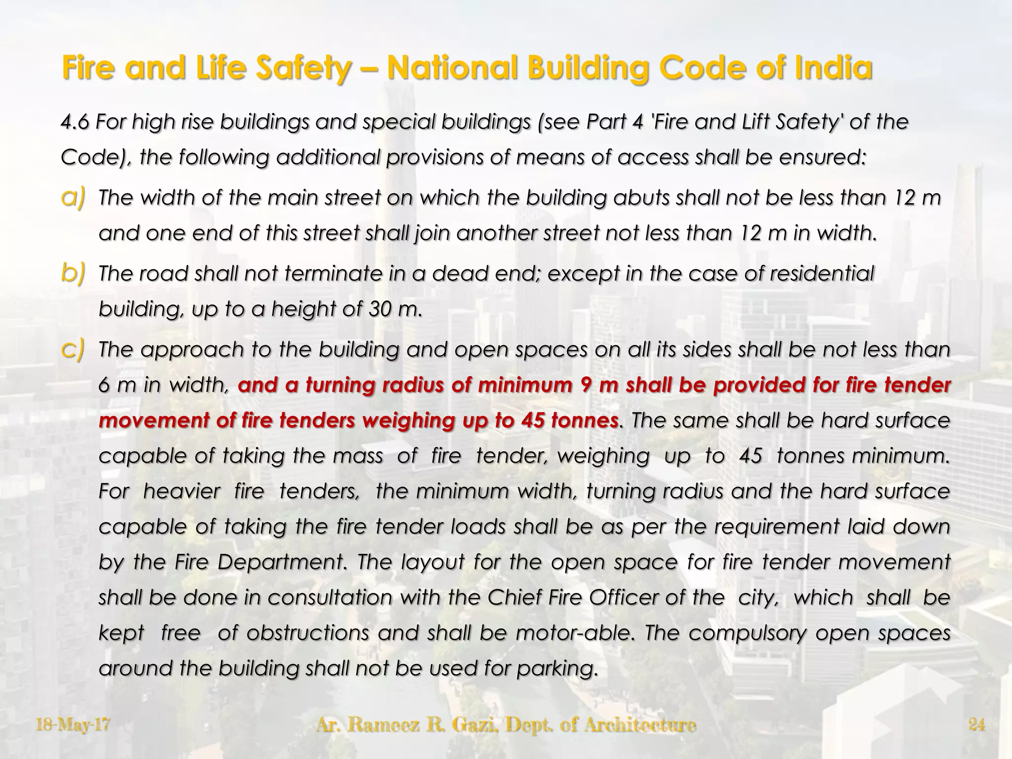 Fire and Life Safety – National Building Code of India
4.6 For high rise buildings and special buildings (see Part 4 'Fire and Lift Safety' of the
Code), the following additional provisions of means of access shall be ensured:
a) The width of the main street on which the building abuts shall not be less than 12 m
and one end of this street shall join another street not less than 12 m in width.
b) The road shall not terminate in a dead end; except in the case of residential
building, up to a height of 30 m.
c) The approach to the building and open spaces on all its sides shall be not less than
6 m in width, and a turning radius of minimum 9 m shall be provided for fire tender
movement of fire tenders weighing up to 45 tonnes. The same shall be hard surface
capable of taking the mass of fire tender, weighing up to 45 tonnes minimum.
For heavier fire tenders, the minimum width, turning radius and the hard surface
capable of taking the fire tender loads shall be as per the requirement laid down
by the Fire Department. The layout for the open space for fire tender movement
shall be done in consultation with the Chief Fire Officer of the city, which shall be
kept free of obstructions and shall be motor-able. The compulsory open spaces
around the building shall not be used for parking.
18-May-17 Ar. Rameez R. Gazi, Dept. of Architecture 24
 