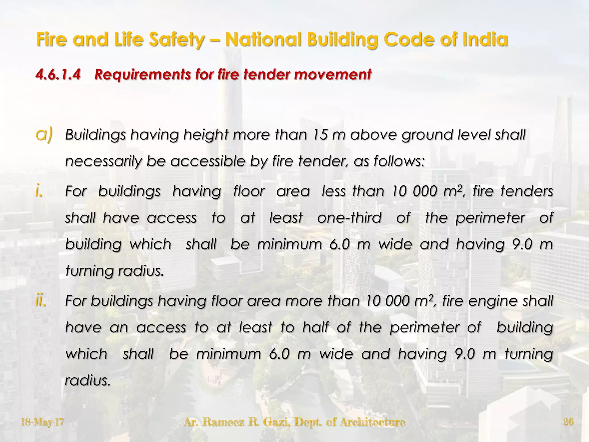 Fire and Life Safety – National Building Code of India
4.6.1.4 Requirements for fire tender movement
a) Buildings having height more than 15 m above ground level shall
necessarily be accessible by fire tender, as follows:
i. For buildings having floor area less than 10 000 m2, fire tenders
shall have access to at least one-third of the perimeter of
building which shall be minimum 6.0 m wide and having 9.0 m
turning radius.
ii. For buildings having floor area more than 10 000 m2, fire engine shall
have an access to at least to half of the perimeter of building
which shall be minimum 6.0 m wide and having 9.0 m turning
radius.
18-May-17 Ar. Rameez R. Gazi, Dept. of Architecture 26
 