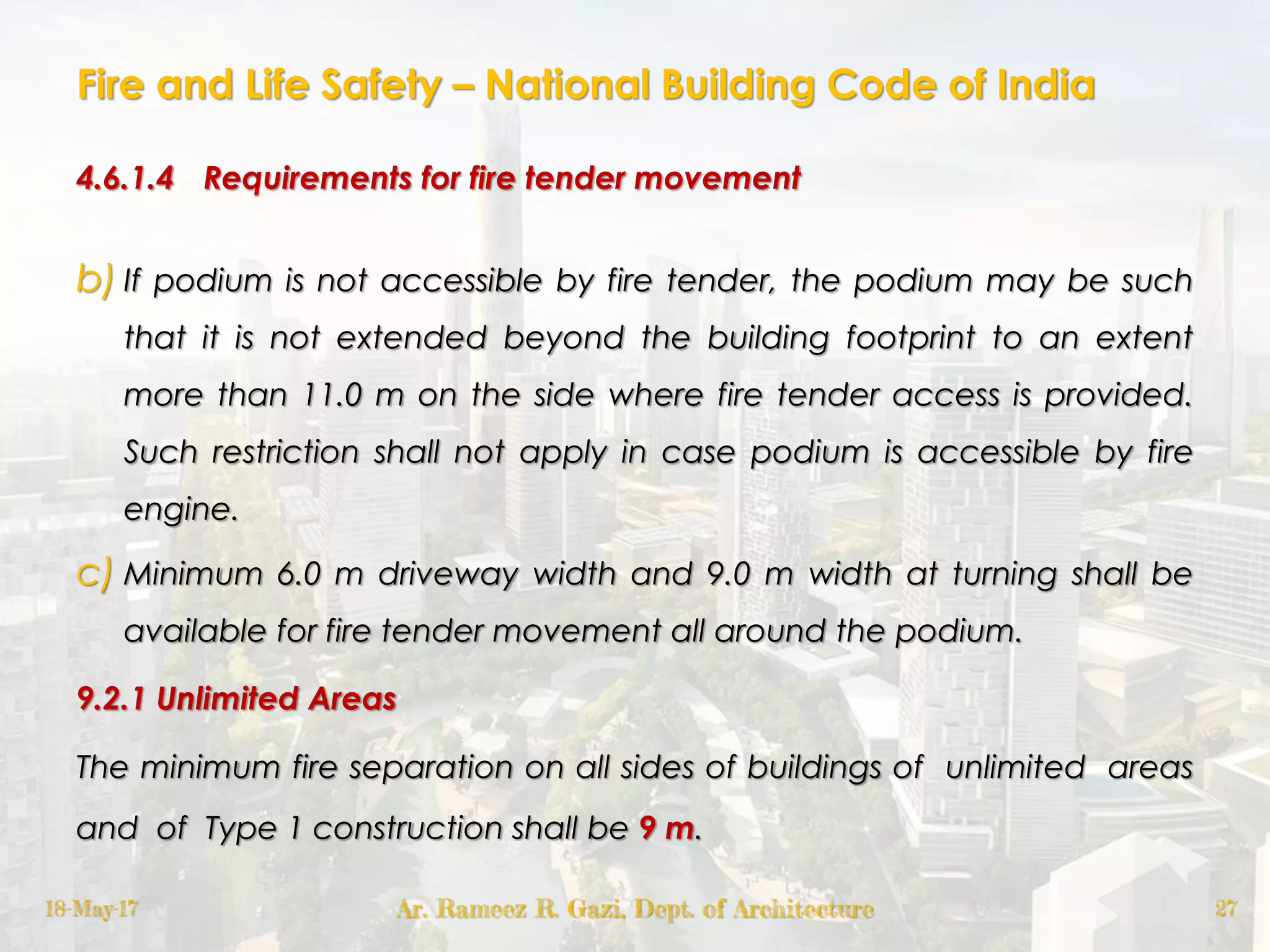 Fire and Life Safety – National Building Code of India
4.6.1.4 Requirements for fire tender movement
b) If podium is not accessible by fire tender, the podium may be such
that it is not extended beyond the building footprint to an extent
more than 11.0 m on the side where fire tender access is provided.
Such restriction shall not apply in case podium is accessible by fire
engine.
c) Minimum 6.0 m driveway width and 9.0 m width at turning shall be
available for fire tender movement all around the podium.
9.2.1 Unlimited Areas
The minimum fire separation on all sides of buildings of unlimited areas
and of Type 1 construction shall be 9 m.
18-May-17 Ar. Rameez R. Gazi, Dept. of Architecture 27
 