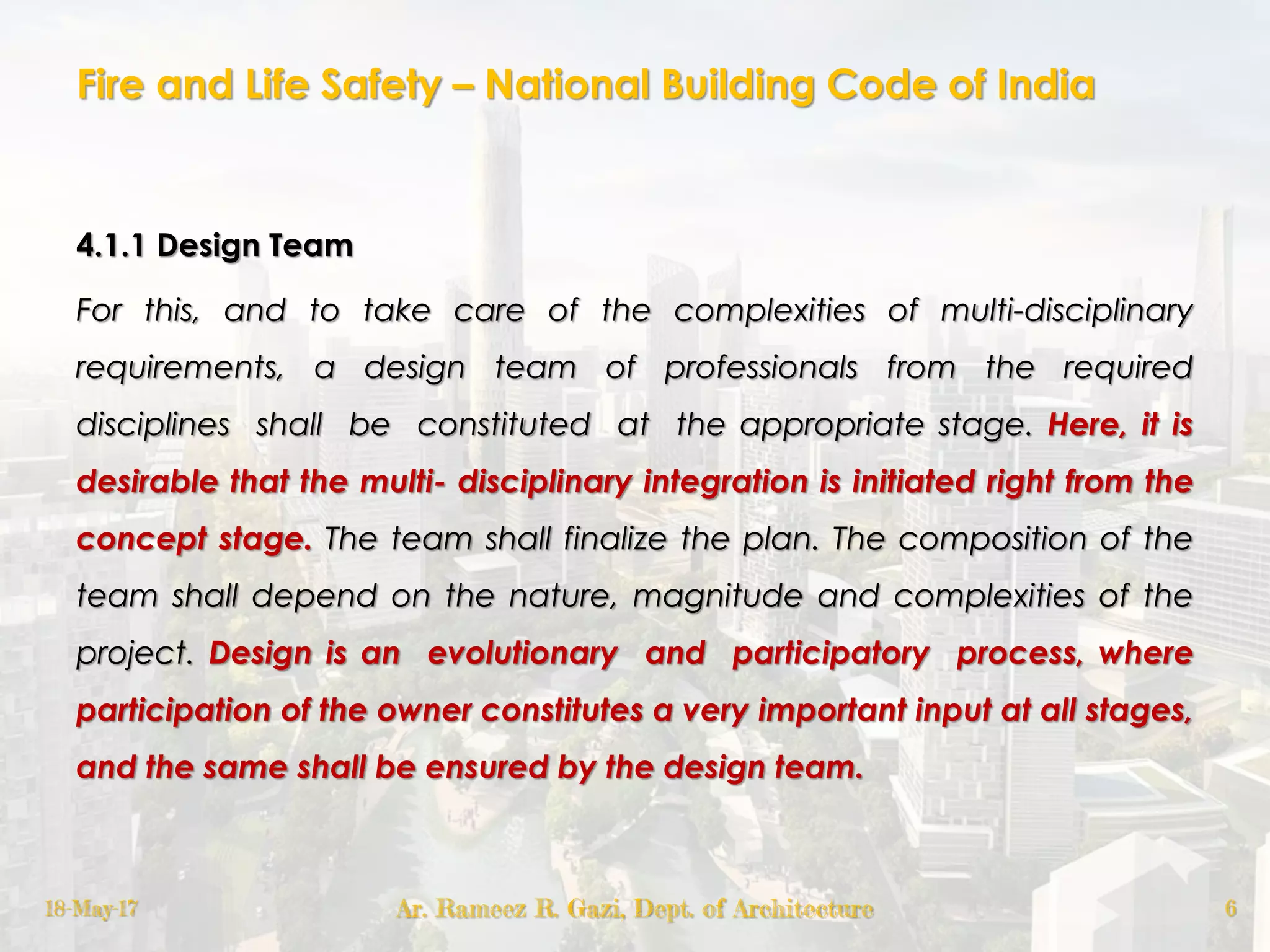 Fire and Life Safety – National Building Code of India
4.1.1 Design Team
For this, and to take care of the complexities of multi-disciplinary
requirements, a design team of professionals from the required
disciplines shall be constituted at the appropriate stage. Here, it is
desirable that the multi- disciplinary integration is initiated right from the
concept stage. The team shall finalize the plan. The composition of the
team shall depend on the nature, magnitude and complexities of the
project. Design is an evolutionary and participatory process, where
participation of the owner constitutes a very important input at all stages,
and the same shall be ensured by the design team.
18-May-17 Ar. Rameez R. Gazi, Dept. of Architecture 6
 