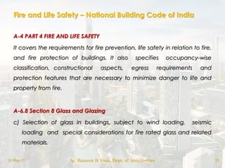 Fire and Life Safety – National Building Code of India
A-4 PART 4 FIRE AND LIFE SAFETY
It covers the requirements for fire prevention, life safety in relation to fire,
and fire protection of buildings. It also specifies occupancy-wise
classification, constructional aspects, egress requirements and
protection features that are necessary to minimize danger to life and
property from fire.
A-6.8 Section 8 Glass and Glazing
c) Selection of glass in buildings, subject to wind loading, seismic
loading and special considerations for fire rated glass and related
materials.
18-May-17 Ar. Rameez R. Gazi, Dept. of Architecture 10
 