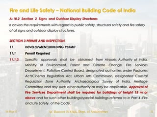 Fire and Life Safety – National Building Code of India
A-10.2 Section 2 Signs and Outdoor Display Structures
It covers the requirements with regard to public safety, structural safety and fire safety
of all signs and outdoor display structures.
SECTION 3 PERMIT AND INSPECTION
11 DEVELOPMENT/BUILDING PERMIT
11.1 Permit Required
11.1.3 Specific approvals shall be obtained from Airports Authority of India,
Ministry of Environment, Forest and Climate Change, Fire Services
Department, Pollution Control Board, designated authorities under Factories
Act/Cinema Regulation Act, Urban Arts Commission, designated Coastal
Regulation Zone Authority, Archaeological Survey of India, Heritage
Committee and any such other authority as may be applicable. Approval of
Fire Services Department shall be required for buildings of height 15 m or
above and for such other buildings/special buildings referred to in Part 4 .Fire
and Life Safety. of the Code.
18-May-17 Ar. Rameez R. Gazi, Dept. of Architecture 11
 