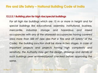 Fire and Life Safety – National Building Code of India
12.2.5.1 Building plan for high rise/special buildings
For all high rise buildings which are 15 m or more in height and for
special buildings like educational, assembly, institutional, business,
mercantile, industrial, storage and hazardous and mixed
occupancies with any of the aforesaid occupancies having covered
area more than 500 m2 (see also Part 4 'Fire and Lift Safety„ of the
Code), the building sanction shall be done in two stages. In case of
important projects and projects having high complexity and
sensitivity, the Authority may get the design, drawings and details of
such buildings peer reviewed/proof checked before approving the
same.
18-May-17 Ar. Rameez R. Gazi, Dept. of Architecture 13
 