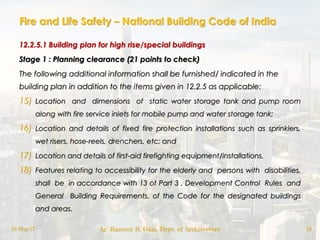 Fire and Life Safety – National Building Code of India
12.2.5.1 Building plan for high rise/special buildings
Stage 1 : Planning clearance (21 points to check)
The following additional information shall be furnished/ indicated in the
building plan in addition to the items given in 12.2.5 as applicable:
15) Location and dimensions of static water storage tank and pump room
along with fire service inlets for mobile pump and water storage tank;
16) Location and details of fixed fire protection installations such as sprinklers,
wet risers, hose-reels, drenchers, etc; and
17) Location and details of first-aid firefighting equipment/installations.
18) Features relating to accessibility for the elderly and persons with disabilities,
shall be in accordance with 13 of Part 3 . Development Control Rules and
General Building Requirements. of the Code for the designated buildings
and areas.
18-May-17 Ar. Rameez R. Gazi, Dept. of Architecture 16
 