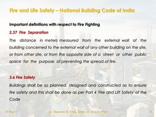 Fire and Life Safety – National Building Code of India
Important definitions with respect to Fire Fighting
2.37 Fire Separation
The distance in meters measured from the external wall of the
building concerned to the external wall of any other building on the site,
or from other site, or from the opposite side of a street or other public
space for the purpose of preventing the spread of fire.
3.6 Fire Safety
Buildings shall be so planned, designed and constructed as to ensure
fire safety and this shall be done as per Part 4 'Fire and Lift Safety' of the
Code
18-May-17 Ar. Rameez R. Gazi, Dept. of Architecture 18
 