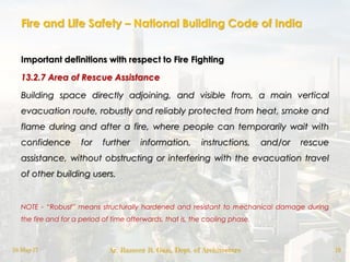 Fire and Life Safety – National Building Code of India
Important definitions with respect to Fire Fighting
13.2.7 Area of Rescue Assistance
Building space directly adjoining, and visible from, a main vertical
evacuation route, robustly and reliably protected from heat, smoke and
flame during and after a fire, where people can temporarily wait with
confidence for further information, instructions, and/or rescue
assistance, without obstructing or interfering with the evacuation travel
of other building users.
NOTE - “Robust” means structurally hardened and resistant to mechanical damage during
the fire and for a period of time afterwards, that is, the cooling phase.
18-May-17 Ar. Rameez R. Gazi, Dept. of Architecture 19
 