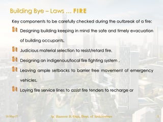 Building Bye – Laws … FIRE
18-May-17 Ar. Rameez R. Gazi, Dept. of Architecture 2
Key components to be carefully checked during the outbreak of a fire:
Designing building keeping in mind the safe and timely evacuation
of building occupants,
Judicious material selection to resist/retard fire,
Designing an indigenous/local fire fighting system ,
Leaving ample setbacks to barrier free movement of emergency
vehicles,
Laying fire service lines to assist fire tenders to recharge or
 