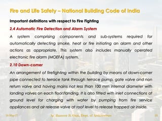 Fire and Life Safety – National Building Code of India
Important definitions with respect to Fire Fighting
2.4 Automatic Fire Detection and Alarm System
A system comprising components and sub-systems required for
automatically detecting smoke, heat or fire initiating an alarm and other
actions as appropriate. This system also includes manually operated
electronic fire alarm (MOEFA) system.
2.10 Down-comer
An arrangement of firefighting within the building by means of down-comer
pipe connected to terrace tank through terrace pump, gate valve and non
return valve and having mains not less than 100 mm internal diameter with
landing valves on each floor/landing. It is also fitted with inlet connections at
ground level for charging with water by pumping from fire service
appliances and air release valve at roof level to release trapped air inside.
18-May-17 Ar. Rameez R. Gazi, Dept. of Architecture 20
 