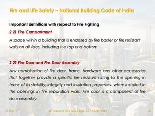 Fire and Life Safety – National Building Code of India
Important definitions with respect to Fire Fighting
2.21 Fire Compartment
A space within a building that is enclosed by fire barrier or fire resistant
walls on all sides, including the top and bottom.
2.22 Fire Door and Fire Door Assembly
Any combination of fire door, frame, hardware and other accessories
that together provide a specific fire resistant rating to the opening in
terms of its stability, integrity and insulation properties, when installed in
the openings in fire separation walls. Fire door is a component of fire
door assembly.
18-May-17 Ar. Rameez R. Gazi, Dept. of Architecture 22
 