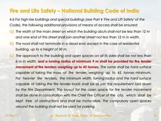 Fire and Life Safety – National Building Code of India
4.6 For high rise buildings and special buildings (see Part 4 'Fire and Lift Safety' of the
Code), the following additional provisions of means of access shall be ensured:
a) The width of the main street on which the building abuts shall not be less than 12 m
and one end of this street shall join another street not less than 12 m in width.
b) The road shall not terminate in a dead end; except in the case of residential
building, up to a height of 30 m.
c) The approach to the building and open spaces on all its sides shall be not less than
6 m in width, and a turning radius of minimum 9 m shall be provided for fire tender
movement of fire tenders weighing up to 45 tonnes. The same shall be hard surface
capable of taking the mass of fire tender, weighing up to 45 tonnes minimum.
For heavier fire tenders, the minimum width, turning radius and the hard surface
capable of taking the fire tender loads shall be as per the requirement laid down
by the Fire Department. The layout for the open space for fire tender movement
shall be done in consultation with the Chief Fire Officer of the city, which shall be
kept free of obstructions and shall be motor-able. The compulsory open spaces
around the building shall not be used for parking.
18-May-17 Ar. Rameez R. Gazi, Dept. of Architecture 24
 