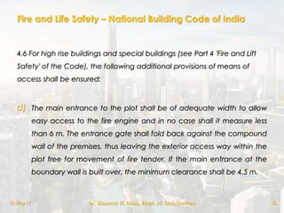 Fire and Life Safety – National Building Code of India
4.6 For high rise buildings and special buildings (see Part 4 'Fire and Lift
Safety' of the Code), the following additional provisions of means of
access shall be ensured:
d) The main entrance to the plot shall be of adequate width to allow
easy access to the fire engine and in no case shall it measure less
than 6 m. The entrance gate shall fold back against the compound
wall of the premises, thus leaving the exterior access way within the
plot free for movement of fire tender. If the main entrance at the
boundary wall is built over, the minimum clearance shall be 4.5 m.
18-May-17 Ar. Rameez R. Gazi, Dept. of Architecture 25
 