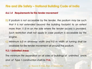 Fire and Life Safety – National Building Code of India
4.6.1.4 Requirements for fire tender movement
b) If podium is not accessible by fire tender, the podium may be such
that it is not extended beyond the building footprint to an extent
more than 11.0 m on the side where fire tender access is provided.
Such restriction shall not apply in case podium is accessible by fire
engine.
c) Minimum 6.0 m driveway width and 9.0 m width at turning shall be
available for fire tender movement all around the podium.
9.2.1 Unlimited Areas
The minimum fire separation on all sides of buildings of unlimited areas
and of Type 1 construction shall be 9 m.
18-May-17 Ar. Rameez R. Gazi, Dept. of Architecture 27
 