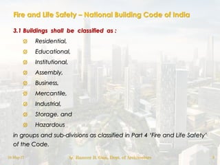 Fire and Life Safety – National Building Code of India
3.1 Buildings shall be classified as :
ø Residential,
ø Educational,
ø Institutional,
ø Assembly,
ø Business,
ø Mercantile,
ø Industrial,
ø Storage, and
ø Hazardous
in groups and sub-divisions as classified in Part 4 „Fire and Life Safety‟
of the Code.
18-May-17 Ar. Rameez R. Gazi, Dept. of Architecture 3
 