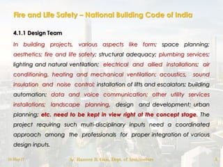 Fire and Life Safety – National Building Code of India
4.1.1 Design Team
In building projects, various aspects like form; space planning;
aesthetics; fire and life safety; structural adequacy; plumbing services;
lighting and natural ventilation; electrical and allied installations; air
conditioning, heating and mechanical ventilation; acoustics, sound
insulation and noise control; installation of lifts and escalators; building
automation; data and voice communication; other utility services
installations; landscape planning, design and development; urban
planning; etc. need to be kept in view right at the concept stage. The
project requiring such multi-disciplinary inputs need a coordinated
approach among the professionals for proper integration of various
design inputs.
18-May-17 Ar. Rameez R. Gazi, Dept. of Architecture 5
 