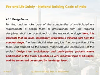 Fire and Life Safety – National Building Code of India
4.1.1 Design Team
For this, and to take care of the complexities of multi-disciplinary
requirements, a design team of professionals from the required
disciplines shall be constituted at the appropriate stage. Here, it is
desirable that the multi- disciplinary integration is initiated right from the
concept stage. The team shall finalize the plan. The composition of the
team shall depend on the nature, magnitude and complexities of the
project. Design is an evolutionary and participatory process, where
participation of the owner constitutes a very important input at all stages,
and the same shall be ensured by the design team.
18-May-17 Ar. Rameez R. Gazi, Dept. of Architecture 6
 