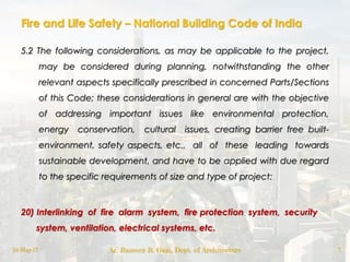 Fire and Life Safety – National Building Code of India
5.2 The following considerations, as may be applicable to the project,
may be considered during planning, notwithstanding the other
relevant aspects specifically prescribed in concerned Parts/Sections
of this Code; these considerations in general are with the objective
of addressing important issues like environmental protection,
energy conservation, cultural issues, creating barrier free built-
environment, safety aspects, etc., all of these leading towards
sustainable development, and have to be applied with due regard
to the specific requirements of size and type of project:
20) Interlinking of fire alarm system, fire protection system, security
system, ventilation, electrical systems, etc.
18-May-17 Ar. Rameez R. Gazi, Dept. of Architecture 7
 