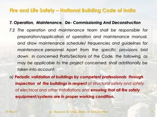 Fire and Life Safety – National Building Code of India
7. Operation, Maintenance, De- Commissioning And Deconstruction
7.2 The operation and maintenance team shall be responsible for
preparation/application of operation and maintenance manual,
and draw maintenance schedule/ frequencies and guidelines for
maintenance personnel. Apart from the specific provisions laid
down in concerned Parts/Sections of the Code, the following, as
may be applicable to the project concerned, shall additionally be
taken into account:
a) Periodic validation of buildings by competent professionals through
inspection of the buildings in respect of structural safety and safety
of electrical and other installations and ensuring that all fire safety
equipment/systems are in proper working condition.
18-May-17 Ar. Rameez R. Gazi, Dept. of Architecture 8
 
