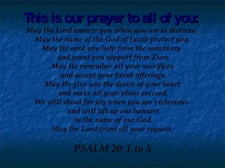 This is our prayer to all of you: May the Lord answer you when you are in distress;  May the name of the God of Jacob protect you. May He send you help from the sanctuary  and grant you support from Zion. May He remember all your sacrifices and accept your burnt offerings. May He give you the desire of your heart and make all your plans succeed. We will shout for joy when you are victorious  and will lift up our banners in the name of our God. May the Lord grant all your request. PSALM 20: 1 to 5 