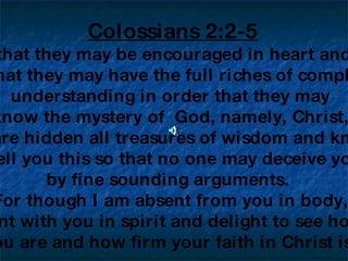 Colossians 2:2-5 ‘   My purpose is that they may be encouraged in heart and united in love,  so that they may have the full riches of complete  understanding in order that they may  know the mystery of  God, namely, Christ,  in whom are hidden all treasures of wisdom and knowledge.  I tell you this so that no one may deceive you  by fine sounding arguments.  For though I am absent from you in body,  I am present with you in spirit and delight to see how orderly  you are and how firm your faith in Christ is.’ 