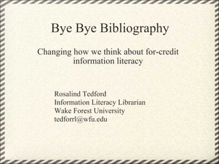 Bye Bye Bibliography Changing how we think about for-credit information literacy Rosalind Tedford Information Literacy Librarian Wake Forest University [email_address] 