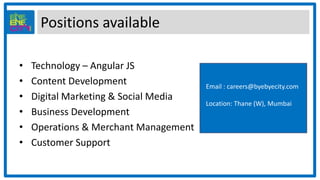 Positions available
• Technology – Angular JS
• Content Development
• Digital Marketing & Social Media
• Business Development
• Operations & Merchant Management
• Customer Support
Email : careers@byebyecity.com
Location: Thane (W), Mumbai
 
