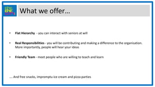 What we offer…
• Flat Hierarchy - you can interact with seniors at will
• Real Responsibilities - you will be contributing and making a difference to the organisation.
More importantly, people will hear your ideas
• Friendly Team - meet people who are willing to teach and learn
…. And free snacks, impromptu ice cream and pizza parties
 