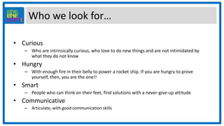 Who we look for…
• Curious
– Who are intrinsically curious, who love to do new things and are not intimidated by
what they do not know
• Hungry
– With enough fire in their belly to power a rocket ship. If you are hungry to prove
yourself, then, you are the one!!
• Smart
– People who can think on their feet, find solutions with a never-give-up attitude
• Communicative
– Articulate, with good communication skills
 