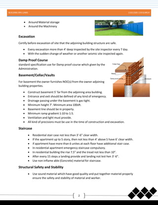BUILDING BYE-LAWS 11011505-119 B.ARCH
2
 Around Material storage
 Around the Machinery
Excavation
Certify before excavation of site that the adjoining building structure are safe.
 Every excavation more than 4’ deep inspected by the site inspector every 7 day.
 With the sudden change of weather or another seismic site inspected again.
Damp Proof Course
standard specification use for Damp proof course which given by the
Administration.
Basement/Cellar/Vaults
For basement the owner furnishes NOC(s) from the owner adjoining
building properties.
 Construct basement 5’ far from the adjoining area building.
 Entrance and exit should be defined of any kind of emergency.
 Drainage passing under the basement is gas tight.
 Minimum height 7’. Minimum area 100sft.
 Basement line should be in property.
 Minimum ramp gradient 1:10 to 1:5.
 Ventilation and light must provide.
 All kind of precisions must be use in the time of construction and excavation.
Staircase
 Residential stair case not less than 3’-6” clear width.
 If the apartment up to 5 story, then not less than 4’ above 5 have 6’ clear width.
 if apartment have more than 6 unites at each floor have additional stair case.
 In residential apartment emergency staircase compulsory.
 In residential building the rise 7.5” and the tread not less than 10”.
 After every 15 steps a landing provide and landing not lest hen 3’-6”.
 Use non inflame able (Concrete) material for staircase.
Structural Safety and Stability
 Use sound material which have good quality and put together materiel properly
ensure the safety and stability of material and worker.
 