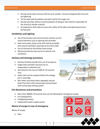 BUILDING BYE-LAWS 11011505-119 B.ARCH
3
 During construction stresses shell be up to stander. structure designed with new and
old adjoining.
 Tie the walls with foundation and with roof for the single unit.
 No plan provides without recommendation of designer who shell be responsible for
the structure stander material.
 Arrangements shall make to ensure the safety of the labor and adjoining structure
during work.
Ventilation and Lighting
 Use of illumination and environmental comfort use the
natural elements such as opening and verandah.
 Bath room water closet urinal stall shall be provided
with natural ventilation opening not less than 2sqft.
 Use of chimney for the kitchen heat escape.
 Mechanical devices also use for to exhaust and
ventilation.
Sanitary and drainage provisions
 Sanitary facilities provide their use of occupancy.
 Single toilet and bath necessary for an
independent residential unit.
 One toilet for the area of 1500 sft. Of covered
area.
 Septic tank use for property before the sewage
put in sewerage.
 Rain water and waste water segregate and put
down from floor with cement pipe and pull down
with vertical pipe staking system.
Fire Resistance and precautions
 More than 3000sft. Of covered area use the following for emergency escape.
 Fire extinguishers.
 Firefighting buckets.
 Independent water supply system.
Means of escape in case of emergency
Means of escape
 Door
 