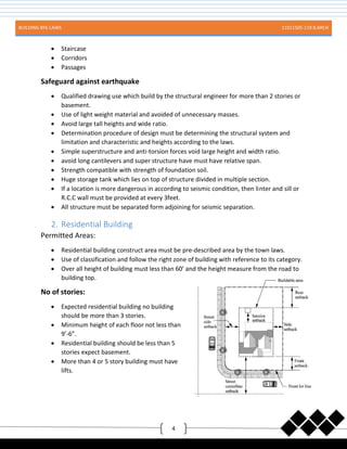 BUILDING BYE-LAWS 11011505-119 B.ARCH
4
 Staircase
 Corridors
 Passages
Safeguard against earthquake
 Qualified drawing use which build by the structural engineer for more than 2 stories or
basement.
 Use of light weight material and avoided of unnecessary masses.
 Avoid large tall heights and wide ratio.
 Determination procedure of design must be determining the structural system and
limitation and characteristic and heights according to the laws.
 Simple superstructure and anti-torsion forces void large height and width ratio.
 avoid long cantilevers and super structure have must have relative span.
 Strength compatible with strength of foundation soil.
 Huge storage tank which lies on top of structure divided in multiple section.
 If a location is more dangerous in according to seismic condition, then linter and sill or
R.C.C wall must be provided at every 3feet.
 All structure must be separated form adjoining for seismic separation.
2. Residential Building
Permitted Areas:
 Residential building construct area must be pre-described area by the town laws.
 Use of classification and follow the right zone of building with reference to its category.
 Over all height of building must less than 60’ and the height measure from the road to
building top.
No of stories:
 Expected residential building no building
should be more than 3 stories.
 Minimum height of each floor not less than
9’-6”.
 Residential building should be less than 5
stories expect basement.
 More than 4 or 5 story building must have
lifts.
 