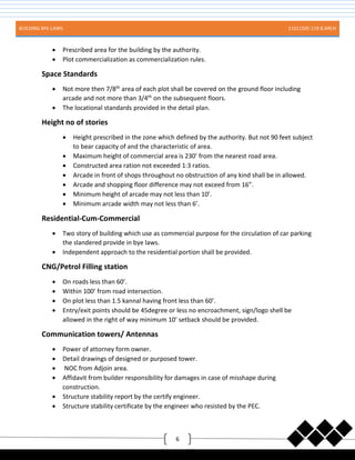 BUILDING BYE-LAWS 11011505-119 B.ARCH
6
 Prescribed area for the building by the authority.
 Plot commercialization as commercialization rules.
Space Standards
 Not more then 7/8th
area of each plot shall be covered on the ground floor including
arcade and not more than 3/4th
on the subsequent floors.
 The locational standards provided in the detail plan.
Height no of stories
 Height prescribed in the zone which defined by the authority. But not 90 feet subject
to bear capacity of and the characteristic of area.
 Maximum height of commercial area is 230’ from the nearest road area.
 Constructed area ration not exceeded 1:3 ratios.
 Arcade in front of shops throughout no obstruction of any kind shall be in allowed.
 Arcade and shopping floor difference may not exceed from 16”.
 Minimum height of arcade may not less than 10’.
 Minimum arcade width may not less than 6’.
Residential-Cum-Commercial
 Two story of building which use as commercial purpose for the circulation of car parking
the slandered provide in bye laws.
 Independent approach to the residential portion shall be provided.
CNG/Petrol Filling station
 On roads less than 60’.
 Within 100’ from road intersection.
 On plot less than 1.5 kannal having front less than 60’.
 Entry/exit points should be 45degree or less no encroachment, sign/logo shell be
allowed in the right of way minimum 10’ setback should be provided.
Communication towers/ Antennas
 Power of attorney form owner.
 Detail drawings of designed or purposed tower.
 NOC from Adjoin area.
 Affidavit from builder responsibility for damages in case of misshape during
construction.
 Structure stability report by the certify engineer.
 Structure stability certificate by the engineer who resisted by the PEC.
 